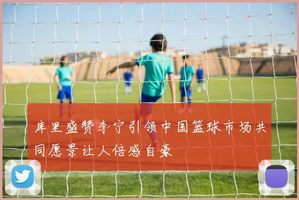 库里盛赞李宁引领中国篮球市场共同愿景让人倍感自豪