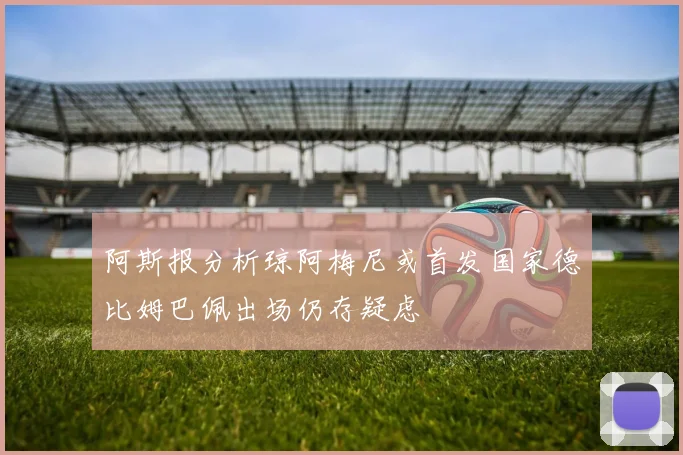 阿斯报分析琼阿梅尼或首发国家德比姆巴佩出场仍存疑虑