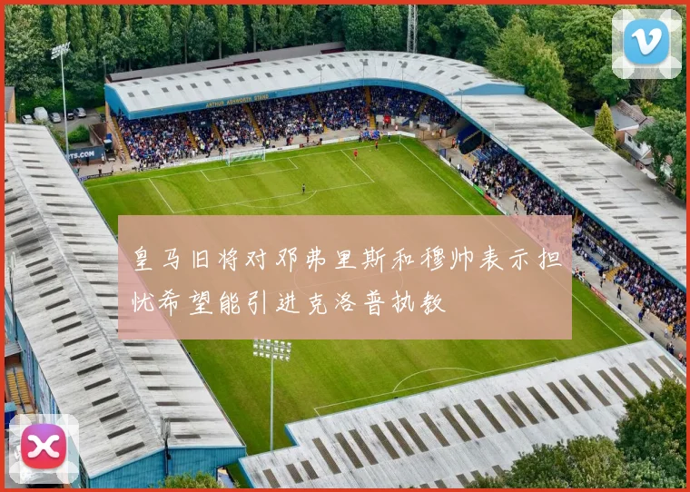 皇马旧将对邓弗里斯和穆帅表示担忧希望能引进克洛普执教