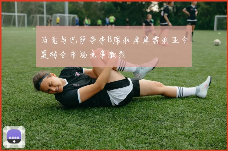 马竞与巴萨争夺B席和库库雷利亚今夏转会市场竞争激烈