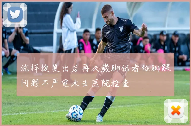 沈梓捷复出后再次崴脚记者称脚踝问题不严重未去医院检查