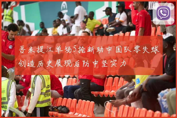 吾米提江单场5抢断助中国队零失球创造历史展现后防中坚实力