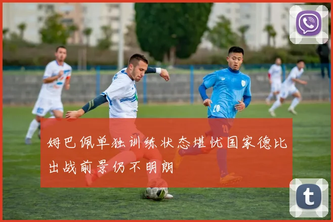 姆巴佩单独训练状态堪忧国家德比出战前景仍不明朗