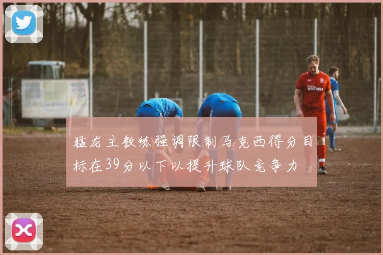 猛龙主教练强调限制马克西得分目标在39分以下以提升球队竞争力