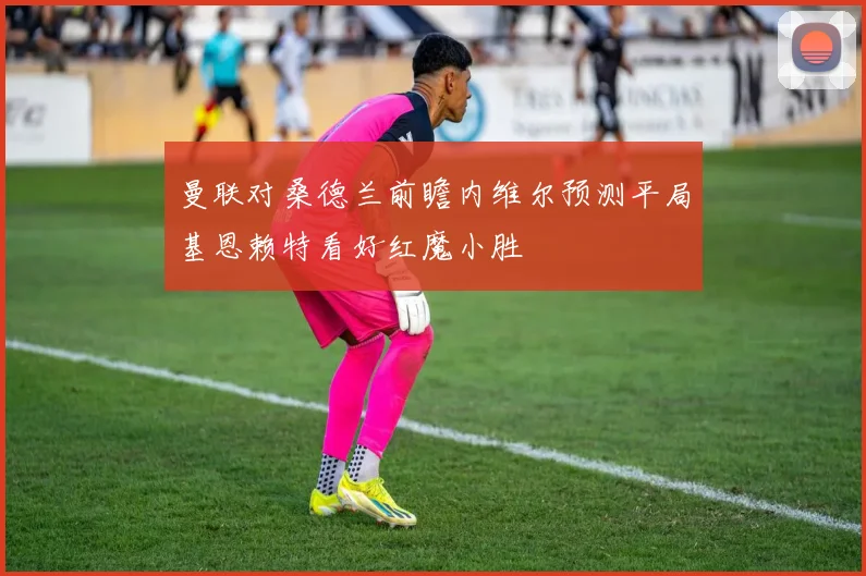 曼联对桑德兰前瞻内维尔预测平局基恩赖特看好红魔小胜