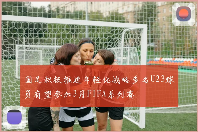 国足积极推进年轻化战略多名U23球员有望参加3月FIFA系列赛