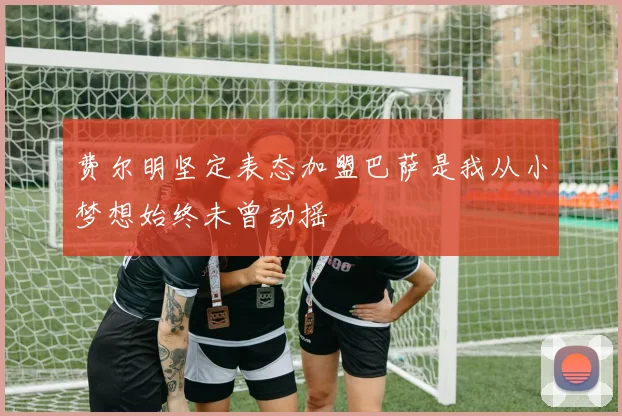 费尔明坚定表态加盟巴萨是我从小梦想始终未曾动摇