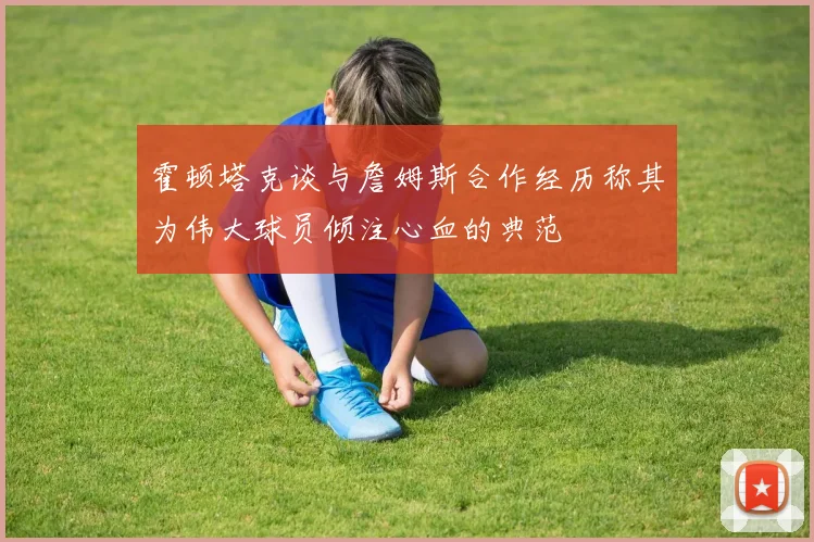 霍顿塔克谈与詹姆斯合作经历称其为伟大球员倾注心血的典范