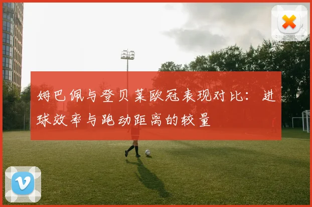姆巴佩与登贝莱欧冠表现对比：进球效率与跑动距离的较量