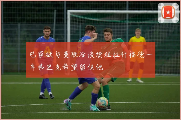 巴萨欲与曼联洽谈续租拉什福德一年弗里克希望留住他