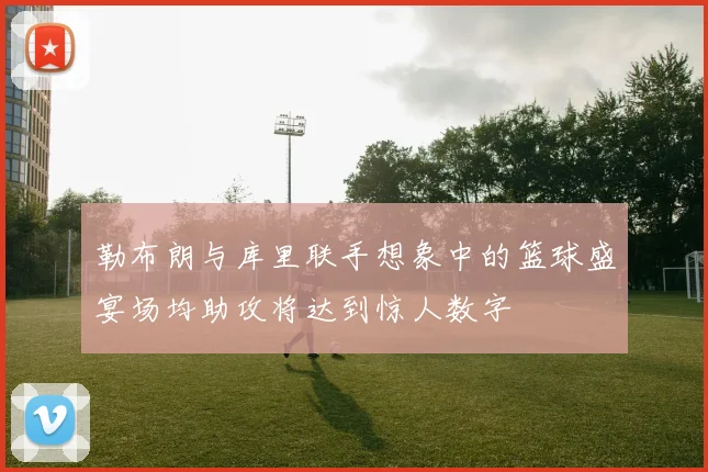 勒布朗与库里联手想象中的篮球盛宴场均助攻将达到惊人数字